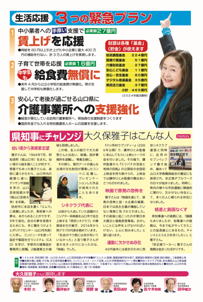 生活応援 3つの緊急プラン 1　中小業者への手厚い支援で賃上げを応援（必要額27億円） ・時給を60円以上引き上げた中小企業に最大400万円の補助を行ない、計3万人の賃上げを実現します。 2　子育て世帯を応援、中学生も給食費無償に（必要額16億円） ・来年4月から公立小学校の給食費が無償化。県が支援して中学校も無償化します。 3　安心して老後が過ごせる山口県に、介護事業所への支援強化 ・経営が悪化している訪問介護事業所へ、県独資の支援制度をつくります ・国民年金でも入れる特別養護老人ホームの設置を支援します。 財源は各種「基金」（貯金）が使えます 　 財政調整基金 224億円 　 医療介護基金 51億円 　 介護財政基金 27億円 　 安心こども基金 11億円 　 安心・安全基金 80億円 　 デジタル推進基金 35億円 　 県民活力基金 37億円 　　　 小計　465億円（2024年度決算時） 県知事にチャレンジ　大久保雅子はこんな人 history 幼い頃から美術家志望 　 雅子さんは、1964年7月、阿知須町（現山口市）生まれ。幼い頃から絵を描くことが好きで、得意でもあった雅子さんは、高校に通うかたわら、山口市内の画塾に通い、デッサンや油絵を学び、山口芸術短期大学（現山口芸術大学）を卒業。 　 防府市に本店を置く「エムラ」に就職しましたが、美術家への夢は、あきらめることができず、9年で退社。自分の夢を実現するためにも、手に職をつけようとポリテクセンター（山口市矢原）に入学し、コンピュータを使って設計や製図を行うシステム（CAD）を学び、宇部市の建築設計事務所に就職。2級建築士の資格も取得しました。 この頃、友人の紹介で大久保努さんと出会い、結婚。設計事務所を退職し、専業主婦に。 　 その傍ら、現代アートが盛んな台湾の文化財団が募集したコンペに応募し、プレゼンテーションした作品が採用されたこともあります。 シネクラブ代表に 　 以前から入会していた話題のミニシアター系映画を山口市で自主上映する「西京シネクラブ」の事務局を引き継ぎ、2016年から同クラブの代表を務めています。 　 「社会のウラ側には目が向いていなかった」と言う雅子さんが変わるきっかけになったのは、「映画」でした。 　 『六ヶ所村ラプソディー』（2006年公開）で、鎌中ひとみ監督に来山してもらい上映とトークの会を行いました。その縁で、鎌中監督から『ミツバチの羽音と地球の回転』の公開前の全国初上映会を持ち掛けられ、上映会では鎌中ひとみ監督の舞台あいさつも行われました。 映画で原発の恐怖を 　 雅子さんは「映画を通じて、原発の恐怖と国・大企業の横暴、日本では民主主義が機能していない現実に気づかされました。その直後に起こったのが東日本大震災と福島原発事故。おかしいことには声を上げなければいけない、と心に刻みました」と振り返ります。 運動に欠かせぬ存在 　 40代後半には家計のために西京シネクラブ運営と同時に、近所のセブンイレブンで働き始め、縁あって山口大学教職員組合の書記にも採用され、非正規ダブルワークの日々が始まりました。同時に、県内の様々な市民運動に積極的に関わり、欠かせない存在として、多くの人に頼られる存在になりました。 格差と貧困なくす 　 県知事選への挑戦には、「躊躇もありましたが、知事選への挑戦は、今まで私がやってきたことの延長線上にあるもの。チャンスととらえ力を尽くしたい」と雅子さん。 　 「非正規ワーカー」雅子さんの挑戦は始まったばかりです。 略歴 ・1964年、阿知須町（現・山口市）生まれ、山口芸術短期大学卒業 ・（株）「エムラ」に勤務、職業訓練学校を経て、建築設計事務所に勤務（設計補助）、2級建築士取得 ・結婚を機に退職、その後、非正規労働者 ・現在、コンビニエンス・ストア店員、山口大学教職員組合パート書記 ・西京シネクラブ代表、原水爆禁止山口県協議会筆頭代表理事、原発をつくらせない山口県民の会事務局長、戦争させない・9条壊すな！総がかり行動山口地区実行委員会事務局長など ・現住所、山口市中尾 ・趣味、映画鑑賞、美術鑑賞、読書 ・同居家族、夫（介護福祉士）、猫1匹（保護猫） 大久保雅子さんに期待します ・上関原発を建てさせない祝島島民の会代表　木村力 ・総がかり行動　阿武・萩実行委員会共同代表　藤井郁子 ・市民連合@やまぐち　共同代表　熊野讓 ・共産党県委員会　委員長　吉田貞好 ・社民党県連　代表・元県議　佐々木明美 ・新社会党　県本部委員長　田中健次