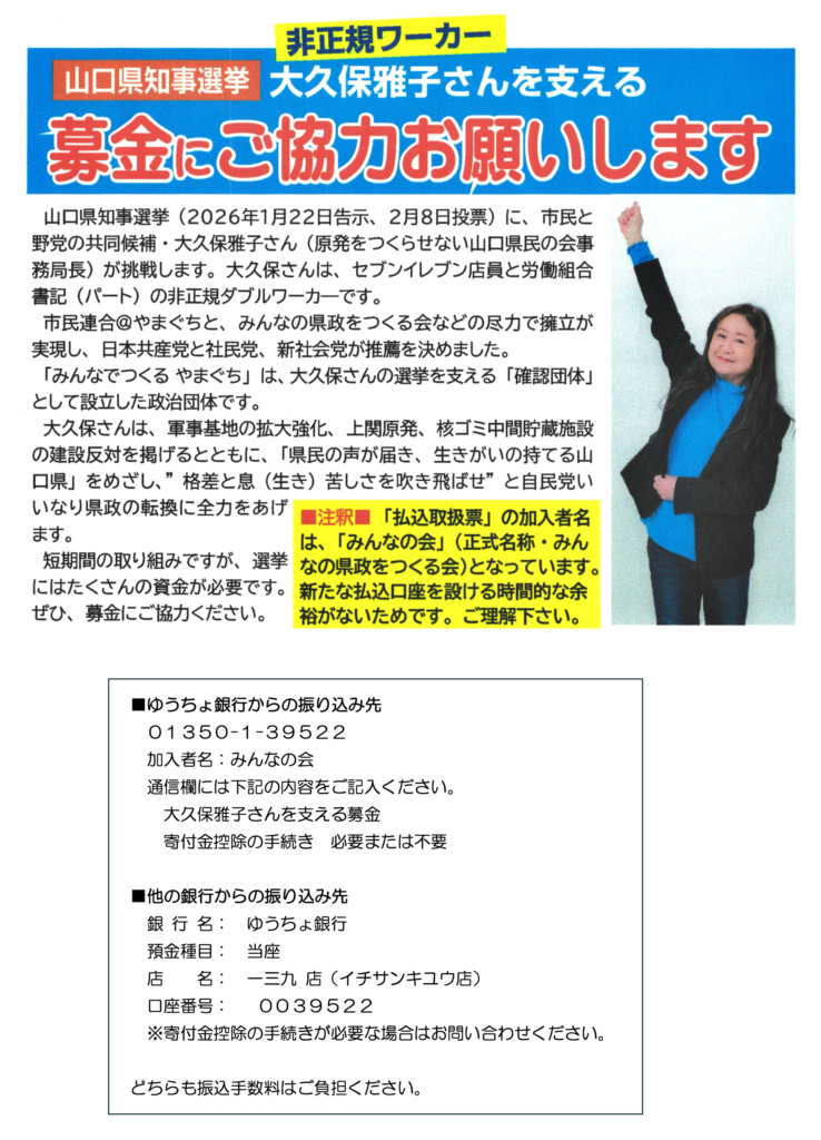 非正規ワーカー 山口県知事選挙 大久保雅子さんを支える募金にご協力お願いします
山口県知事選挙（2026年1月22日告示、2月8日投票）に、市民と野党の共同候補・大久保雅子さん（原発をつくらせない山口県民の会事務局長）が挑戦します。大久保さんは、セブンイレブン店員と労働組合書記（パート）の非正規ダブルワーカーです。
市民連合＠やまぐちと、みんなの県政をつくる会などの尽力で擁立が実現し、日本共産党と社民党、新社会党が推薦を決めました。
「みんなでつくるやまぐち」は、大久保さんの選挙を支える「確認団体」として設立した政治団体です。
大久保さんは、軍事基地の拡大強化、上関原発、核ゴミ中間貯蔵施設の建設反対を掲げるとともに、「県民の声が届き、生きがいの持てる山口県」をめざし、”格差と息（生き）苦しさを吹き飛ばせ”と自民党いいなり県政の転換に全力をあげています。
短期間の取り組みですが、選挙にはたくさんの資金が必要です。
ぜひ、募金にご協力ください。
■注釈■「払込取扱票」の加入者名は、「みんなの会」（正式名称・みん
なの県政をつくる会）となっています。新たな払込口座を設ける時間的な余裕がないためです。ご理解ください。

■ゆうちょ銀行からの振り込み先
01350-1-39522
加入者名：みんなの会
通信欄には下記の内容をご記入ください。
大久保雅子さんを支える募金
寄付金控除の手続き必要または不要

■他の銀行からの振り込み先
銀行名：ゆうちょ銀行
預金種目：当座
店名：一三九店（イチサンキユウ店）
口座番号：0039522
※寄付金控除の手続きが必要な場合はお問い合わせください。
どちらも振込手数料はご負担ください。