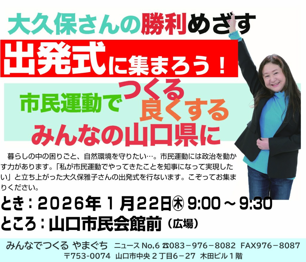 大久保さんの勝利めざす出発式に集まろう！ 市民運動でつくる・良くする みんなの山口県に 暮らしの中の困りごと、自然環境を守りたい・。市民運動には政治を動かす力があります。「私が市民運動でやってきたことを知事になって実現したい」と立ち上がった大久保雅子さんの出発式を行ないます。こぞってお集まりください。 とき：2026年1月22日木9:00〜9:30 ところ：山口市民会館前 （広場） みんなでつくるやまぐち ニュース No,6 TEL 083-976-8082 FAX 976-8087 〒753-0074 山口市中央2丁目6-27 木田ビル1階
