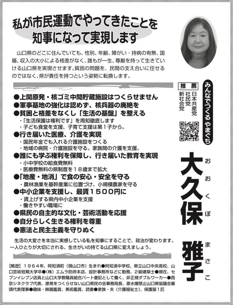 大久保雅子（おおくぼ　まさこ） 私が市民運動でやってきたことを知事になって実現します 山口県のどこに住んでいても、性別、年齢、障がい・持病の有無、国籍、収入の大小による格差がなく、誰もが一生、尊厳を持って生きていける山口県を実現させます。貧困の問題を、民間の支え合いに任せるのではなく、県が責任を持つという姿勢に転換します。 ●上関原発・核ゴミ中間貯蔵施設はつくらせません ●軍事基地の強化は認めず、核兵器の廃絶を ●貧困と格差をなくし「生活の基盤」を整える ・「生活保護は権利です」を周知徹底します ・子ども食堂を支援、子育て支援は第1子から。 ●行き届いた医療、介護を実現 ・国民年金でも入れる介護施設をつくる ・地域の病院・介護施設を守る。家族間の介護を支援。 ●誰にも学ぶ権利を保障し、行き届いた教育を実現 ・小中学校の給食費無料 ・医療費無料の県制度を18歳まで拡大 ●「地産・地消」で食の安心・安全を守る ・農林漁業を基幹産業に位置づけ、小規模農家を守る ●中小企業を支援し、最賃1500円に ・賃上げする県内中小企業を支援 ・働きやすい職場に ●県民の自主的な文化・芸術活動を応援 ●自分らしく生きる権利を尊重 ●憲法と民主主義を守りぬく 生活の大変さを本当に実感している私を知事にすることで、政治が変わります。 一人ひとりが大切にされる、生きがいの持てる山口県に変えましょう。 みんなでつくるやまぐち 推薦 日本共産党・社民党・新社会党 【略歴】 1964年、阿知須町（現山口市）生まれ。阿知須中学校、県立山口中央高校、山口芸術短期大学卒。（株）エムラ防府本店、設計事務所などに勤務、2級建築士。現在、セブンイレブン店員と山口大学教職員組合パート書記として働く、非正規ダブルワーカー。西京シネクラブ代表、原発をつくらせない山口県民の会事務局長、原水爆禁止山口県協議会筆頭代表理事。趣味・映画鑑賞、美術鑑賞、読書。家族・夫（介護福祉士）、保護猫1匹