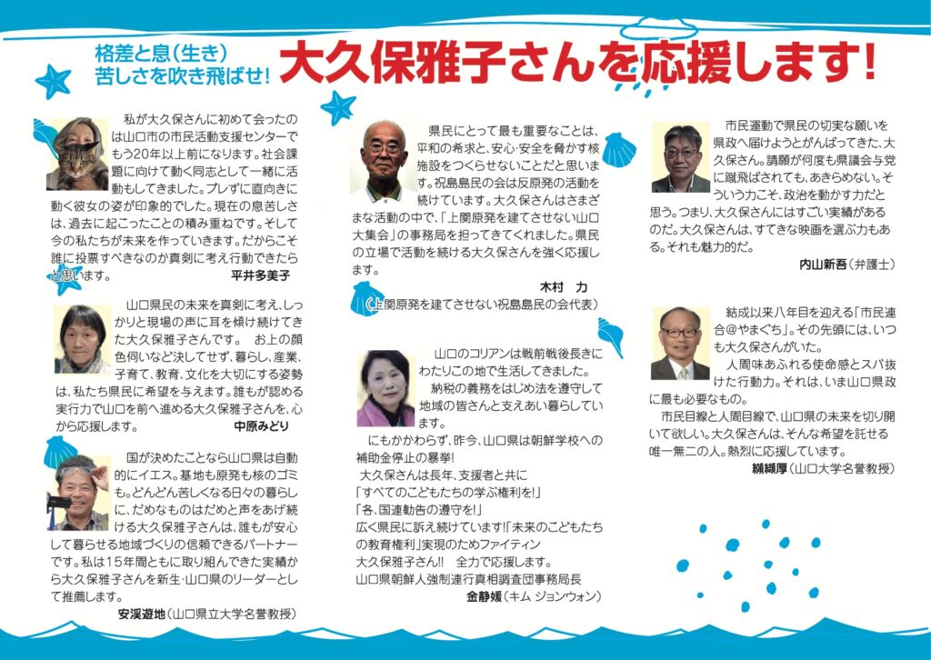 格差と息（生き）苦しさを吹き飛ばせ！大久保雅子さんを応援します！ 私が大久保さんに初めて会ったのは山口市の市民活動支援センターでもう20年以上前になります。社会課題に向けて動く同志として一緒に活動もしてきました。プレずに直向きに動く彼女の姿が印象的でした。現在の息苦しさは、過去に起こったことの積み重ねです。そして今の私たちが未来を作っていきます。だからこそ誰に投票すべきなのか真剣に考え行動できたらと思います。（平井多美子） 山口県民の未来を真剣に考え、しっかりと現場の声に耳を傾け続けてきた大久保雅子さんです。お上の顔色伺いなど決してせず、暮らし、産業、子育て、教育、文化を大切にする姿勢は、私たち県民に希望を与えます。誰もが認める実行力で山口を前へ進める大久保雅子さんを、心から応援します。（中原みどり） 国が決めたことなら山口県は自動的にイエス。基地も原発も核のゴミも。どんどん苦しくなる日々の暮らしに、だめなものはだめと声をあげ続ける大久保雅子さんは、誰もが安心して暮らせる地域づくりの信頼できるパートナーです。私は15年間ともに取り組んできた実績から大久保雅子さんを新生・山口県のリーダーとして推薦します。　（安渓遊地　山口県立大学名誉教授） 県民にとって最も重要なことは、平和の希求と、安心・安全を脅かす核施設をつくらせないことだと思います。祝島島民の会は反原発の活動を続けています。大久保さんはさまざまな活動の中で、「上関原発を建てさせない山口大集会」の事務局を担ってきてくれました。県民の立場で活動を続ける大久保さんを強く応援します。（木村カ　上関原発を建てさせない祝島島民の会代表） 山口のコリアンは戦前戦後長きにわたりこの地で生活してきました。納税の義務をはじめ法を遵守して地域の皆さんと支えあい暮らしています。にもかかわらず、昨今、山口県は朝鮮学校への補助金停止の暴挙！大久保さんは長年、支援者と共に「すべてのこどもたちの学ぶ権利を！」「各、国連勧告の遵守を！」広く県民に訴え続けています！「未来のこどもたちの教育権利」実現のためファイティン大久保雅子さん！！ 全力で応援します。 （山口県朝鮮人強制連行真相調査団事務局長　金静媛（キム ジョンウォン）） 市民運動で県民の切実な願いを県政へ届けようとがんばってきた、大久保さん。請願が何度も県議会与党に蹴飛ばされても、あきらめない。そういう力こそ、政治を動かす力だと思う。つまり、大久保さんにはすごい実績があるのだ。大久保さんは、すてきな映画を選ぶ力もある。それも魅力的だ。（内山新吾　弁護士） 結成以来八年目を迎える「市民連合@やまぐち」。その先頭には、いつも大久保さんがいた。人間味あふれる使命感とスパ抜けた行動力。それは、いま山口県政に最も必要なもの。市民目線と人間目線で、山口県の未来を切り開いて欲しい。大久保さんは、そんな希望を託せる唯一無二の人。熱烈に応援しています。（纐織厚　山口大学名誉教授）